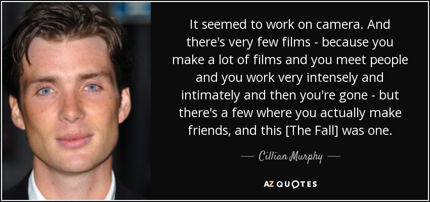 It seemed to work on camera. And there's very few films - because you make a lot of films and you meet people and you work very intensely and intimately and then you're gone - but there's a few where you actually make friends, and this [The Fall] was one. - Cillian Murphy