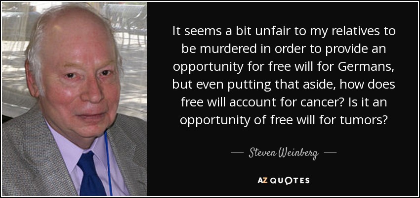 It seems a bit unfair to my relatives to be murdered in order to provide an opportunity for free will for Germans, but even putting that aside, how does free will account for cancer? Is it an opportunity of free will for tumors? - Steven Weinberg
