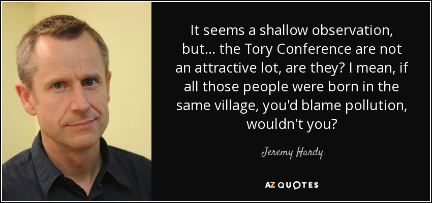 It seems a shallow observation, but... the Tory Conference are not an attractive lot, are they? I mean, if all those people were born in the same village, you'd blame pollution, wouldn't you? - Jeremy Hardy