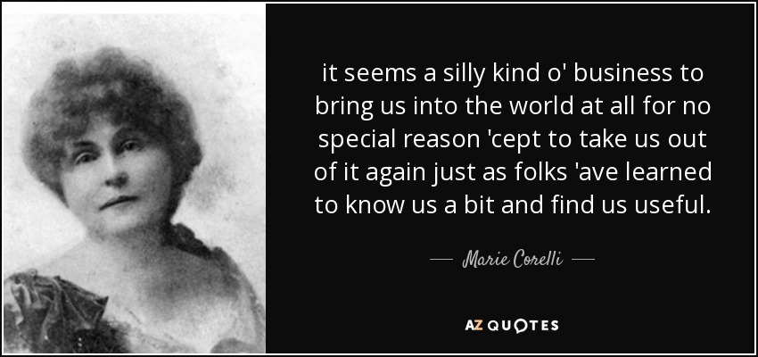 it seems a silly kind o' business to bring us into the world at all for no special reason 'cept to take us out of it again just as folks 'ave learned to know us a bit and find us useful. - Marie Corelli
