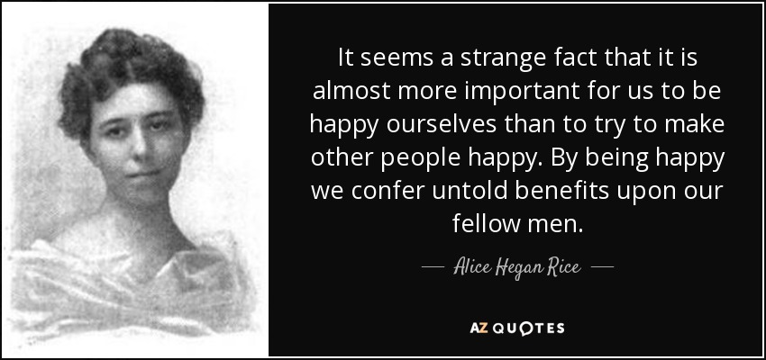 It seems a strange fact that it is almost more important for us to be happy ourselves than to try to make other people happy. By being happy we confer untold benefits upon our fellow men. - Alice Hegan Rice