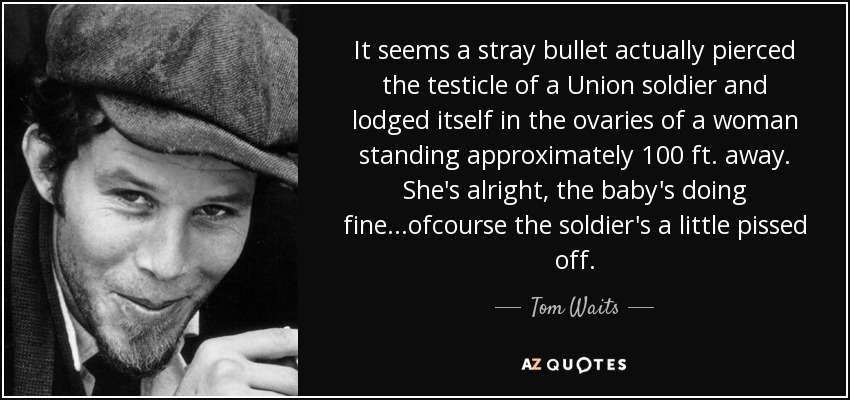 It seems a stray bullet actually pierced the testicle of a Union soldier and lodged itself in the ovaries of a woman standing approximately 100 ft. away. She's alright, the baby's doing fine...ofcourse the soldier's a little pissed off. - Tom Waits