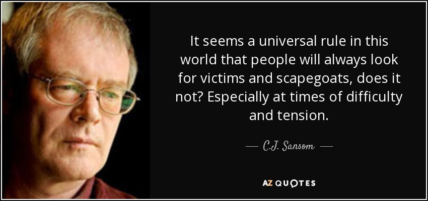 It seems a universal rule in this world that people will always look for victims and scapegoats, does it not? Especially at times of difficulty and tension. - C.J. Sansom