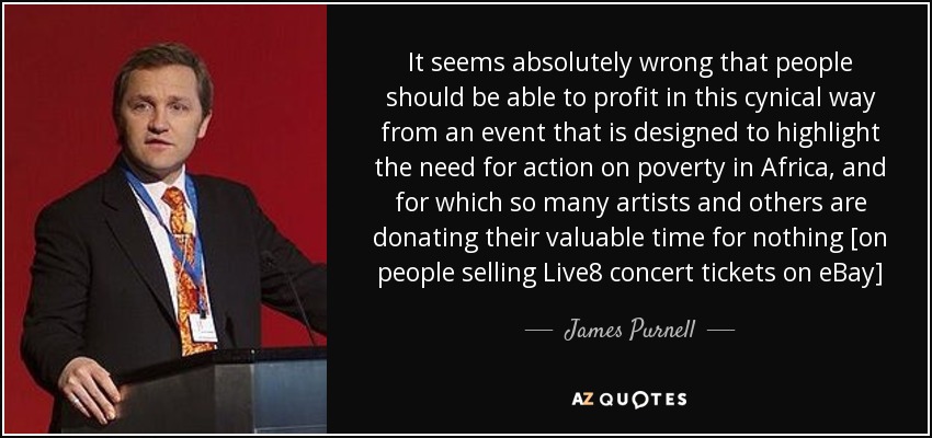 It seems absolutely wrong that people should be able to profit in this cynical way from an event that is designed to highlight the need for action on poverty in Africa, and for which so many artists and others are donating their valuable time for nothing [on people selling Live8 concert tickets on eBay] - James Purnell