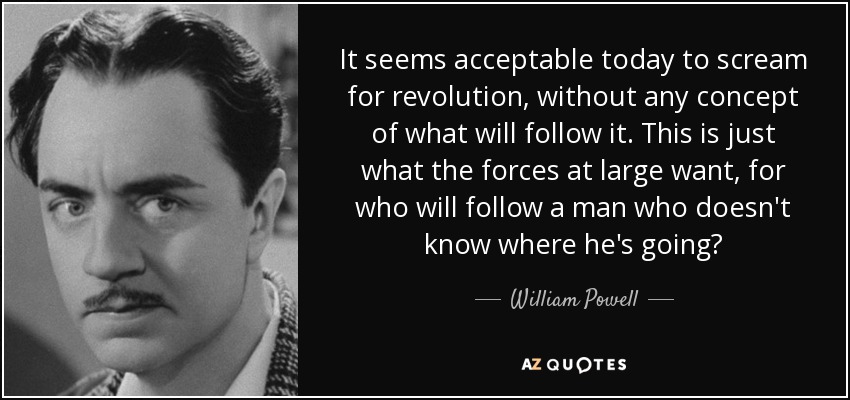 It seems acceptable today to scream for revolution, without any concept of what will follow it. This is just what the forces at large want, for who will follow a man who doesn't know where he's going? - William Powell