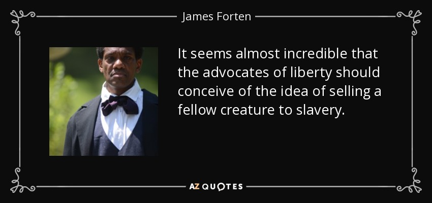 It seems almost incredible that the advocates of liberty should conceive of the idea of selling a fellow creature to slavery. - James Forten