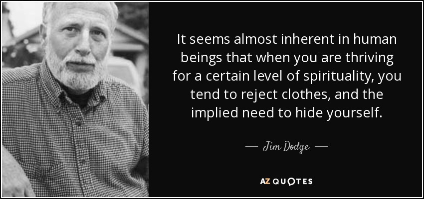 It seems almost inherent in human beings that when you are thriving for a certain level of spirituality, you tend to reject clothes, and the implied need to hide yourself. - Jim Dodge
