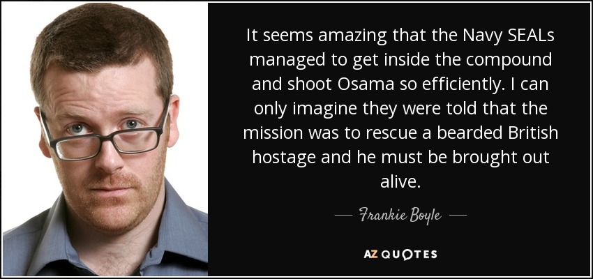 It seems amazing that the Navy SEALs managed to get inside the compound and shoot Osama so efficiently. I can only imagine they were told that the mission was to rescue a bearded British hostage and he must be brought out alive. - Frankie Boyle