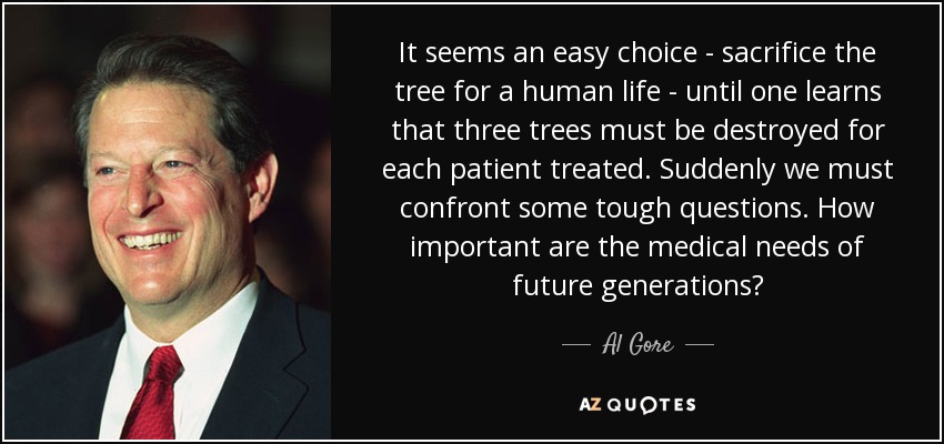 It seems an easy choice - sacrifice the tree for a human life - until one learns that three trees must be destroyed for each patient treated. Suddenly we must confront some tough questions. How important are the medical needs of future generations? - Al Gore