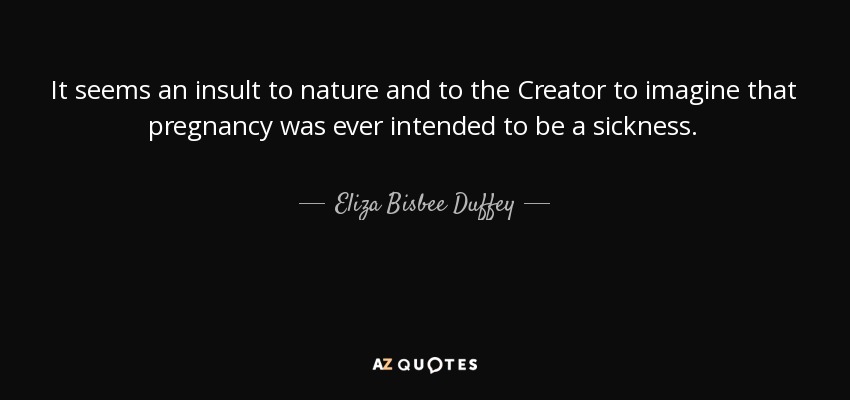 It seems an insult to nature and to the Creator to imagine that pregnancy was ever intended to be a sickness. - Eliza Bisbee Duffey
