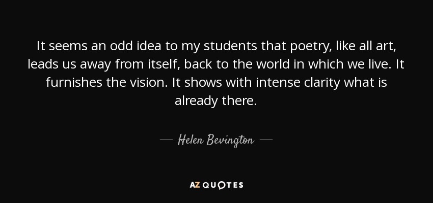 It seems an odd idea to my students that poetry, like all art, leads us away from itself, back to the world in which we live. It furnishes the vision. It shows with intense clarity what is already there. - Helen Bevington