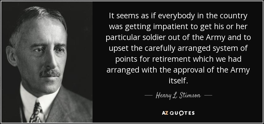 It seems as if everybody in the country was getting impatient to get his or her particular soldier out of the Army and to upset the carefully arranged system of points for retirement which we had arranged with the approval of the Army itself. - Henry L. Stimson