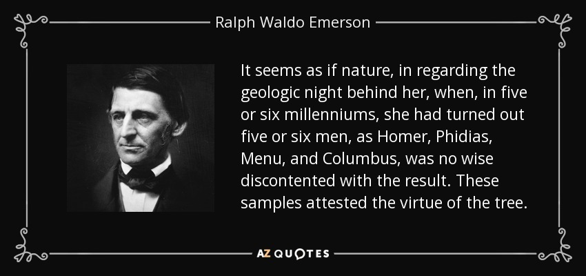 It seems as if nature, in regarding the geologic night behind her, when, in five or six millenniums, she had turned out five or six men, as Homer, Phidias, Menu, and Columbus, was no wise discontented with the result. These samples attested the virtue of the tree. - Ralph Waldo Emerson