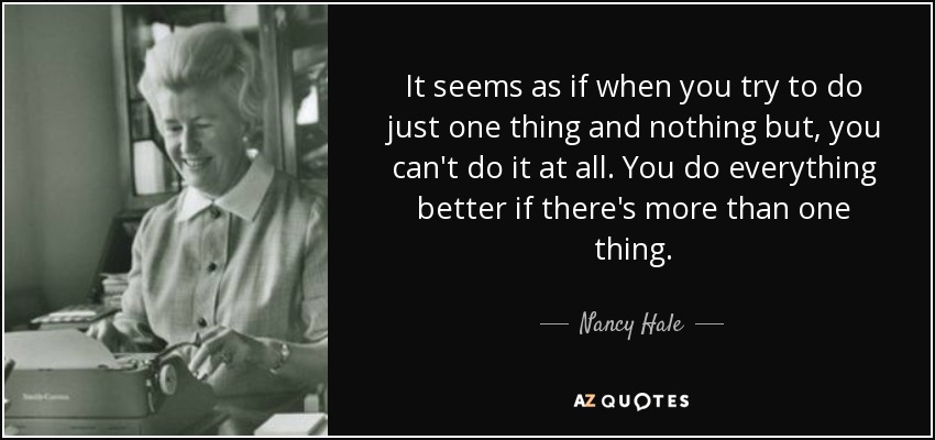 It seems as if when you try to do just one thing and nothing but, you can't do it at all. You do everything better if there's more than one thing. - Nancy Hale