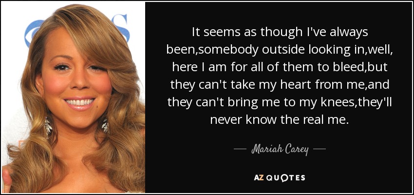 It seems as though I've always been,somebody outside looking in,well, here I am for all of them to bleed,but they can't take my heart from me,and they can't bring me to my knees,they'll never know the real me. - Mariah Carey