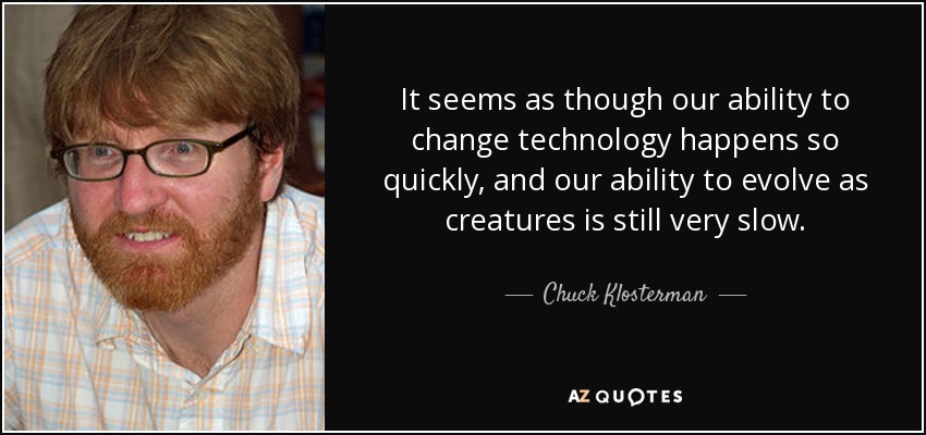 It seems as though our ability to change technology happens so quickly, and our ability to evolve as creatures is still very slow. - Chuck Klosterman