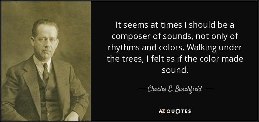 It seems at times I should be a composer of sounds, not only of rhythms and colors. Walking under the trees, I felt as if the color made sound. - Charles E. Burchfield