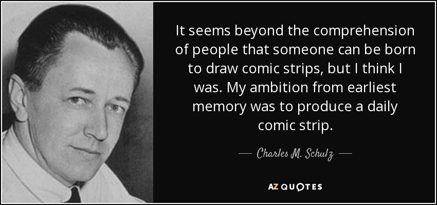 It seems beyond the comprehension of people that someone can be born to draw comic strips, but I think I was. My ambition from earliest memory was to produce a daily comic strip. - Charles M. Schulz