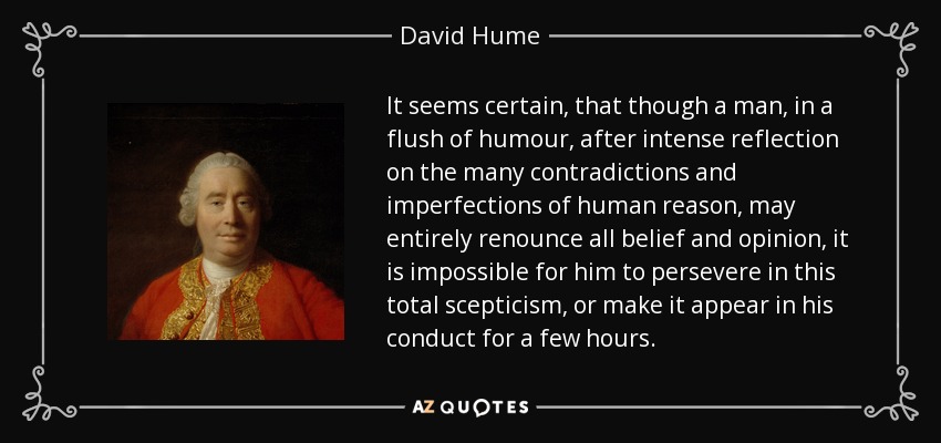 It seems certain, that though a man, in a flush of humour, after intense reflection on the many contradictions and imperfections of human reason, may entirely renounce all belief and opinion, it is impossible for him to persevere in this total scepticism, or make it appear in his conduct for a few hours. - David Hume