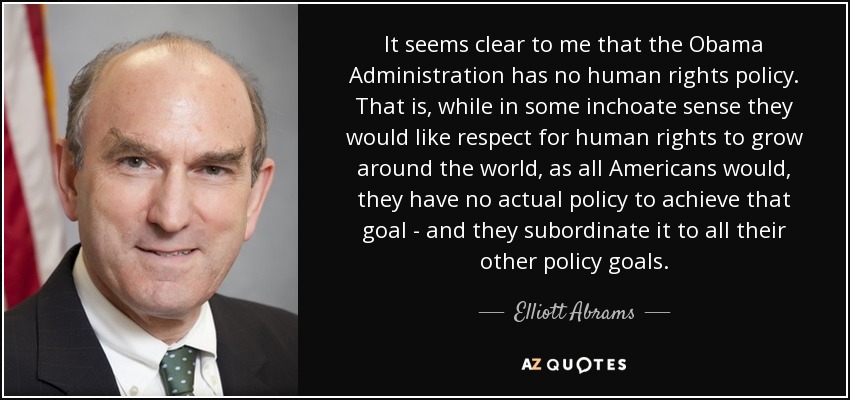 It seems clear to me that the Obama Administration has no human rights policy. That is, while in some inchoate sense they would like respect for human rights to grow around the world, as all Americans would, they have no actual policy to achieve that goal - and they subordinate it to all their other policy goals. - Elliott Abrams