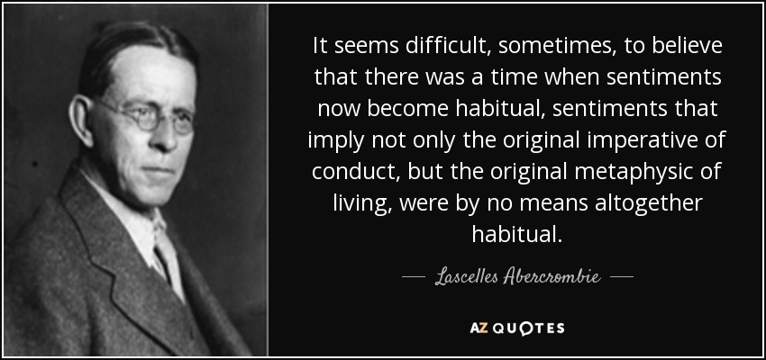 It seems difficult, sometimes, to believe that there was a time when sentiments now become habitual, sentiments that imply not only the original imperative of conduct, but the original metaphysic of living, were by no means altogether habitual. - Lascelles Abercrombie