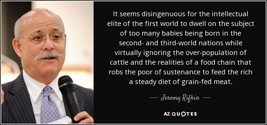 It seems disingenuous for the intellectual elite of the first world to dwell on the subject of too many babies being born in the second- and third-world nations while virtually ignoring the over-population of cattle and the realities of a food chain that robs the poor of sustenance to feed the rich a steady diet of grain-fed meat. - Jeremy Rifkin