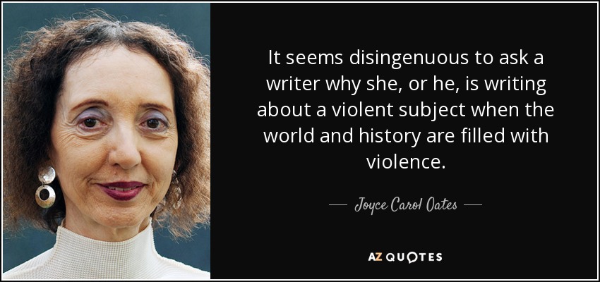 It seems disingenuous to ask a writer why she, or he, is writing about a violent subject when the world and history are filled with violence. - Joyce Carol Oates