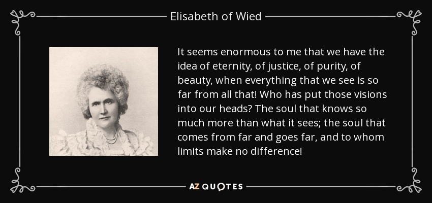 It seems enormous to me that we have the idea of eternity, of justice, of purity, of beauty, when everything that we see is so far from all that! Who has put those visions into our heads? The soul that knows so much more than what it sees; the soul that comes from far and goes far, and to whom limits make no difference! - Elisabeth of Wied