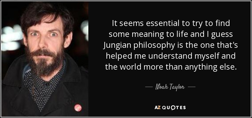 It seems essential to try to find some meaning to life and I guess Jungian philosophy is the one that's helped me understand myself and the world more than anything else. - Noah Taylor