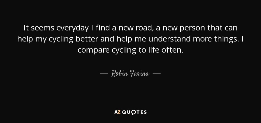 It seems everyday I find a new road, a new person that can help my cycling better and help me understand more things. I compare cycling to life often. - Robin Farina