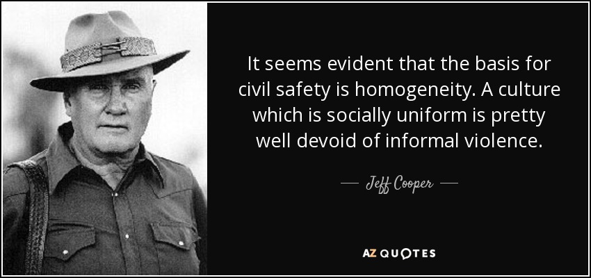 It seems evident that the basis for civil safety is homogeneity. A culture which is socially uniform is pretty well devoid of informal violence. - Jeff Cooper