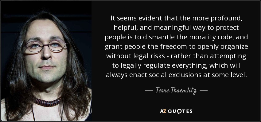 It seems evident that the more profound, helpful, and meaningful way to protect people is to dismantle the morality code, and grant people the freedom to openly organize without legal risks - rather than attempting to legally regulate everything, which will always enact social exclusions at some level. - Terre Thaemlitz