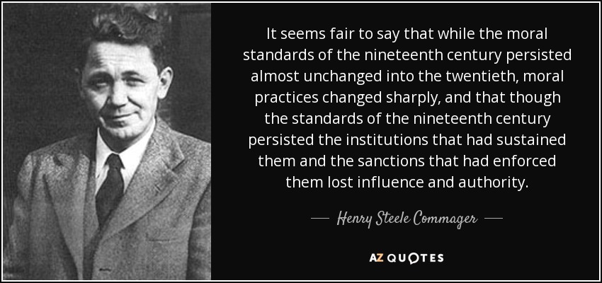 It seems fair to say that while the moral standards of the nineteenth century persisted almost unchanged into the twentieth, moral practices changed sharply, and that though the standards of the nineteenth century persisted the institutions that had sustained them and the sanctions that had enforced them lost influence and authority. - Henry Steele Commager
