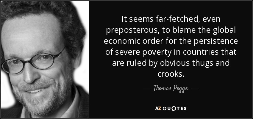 It seems far-fetched, even preposterous, to blame the global economic order for the persistence of severe poverty in countries that are ruled by obvious thugs and crooks. - Thomas Pogge
