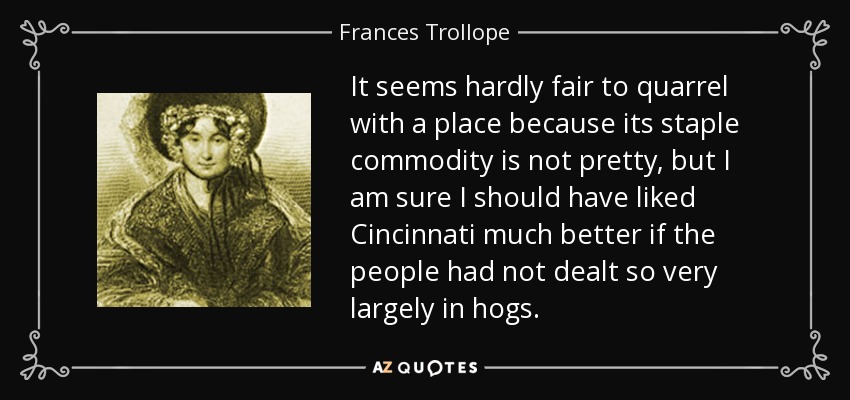 It seems hardly fair to quarrel with a place because its staple commodity is not pretty, but I am sure I should have liked Cincinnati much better if the people had not dealt so very largely in hogs. - Frances Trollope
