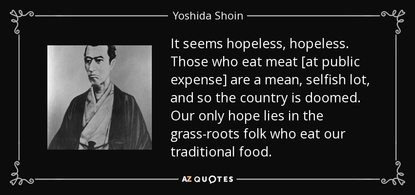 It seems hopeless, hopeless. Those who eat meat [at public expense] are a mean, selfish lot, and so the country is doomed. Our only hope lies in the grass-roots folk who eat our traditional food. - Yoshida Shoin