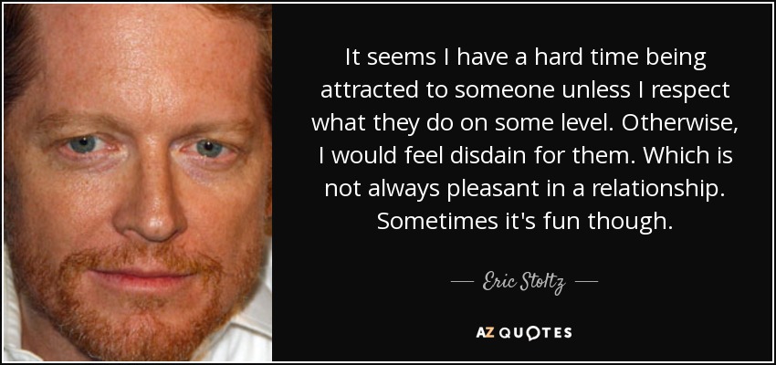It seems I have a hard time being attracted to someone unless I respect what they do on some level. Otherwise, I would feel disdain for them. Which is not always pleasant in a relationship. Sometimes it's fun though. - Eric Stoltz