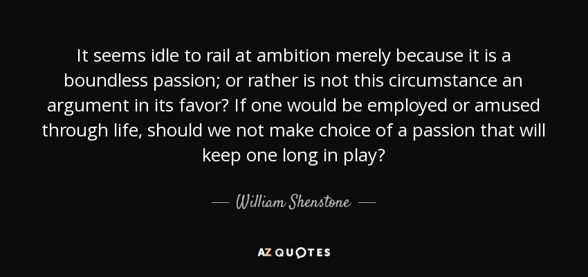 It seems idle to rail at ambition merely because it is a boundless passion; or rather is not this circumstance an argument in its favor? If one would be employed or amused through life, should we not make choice of a passion that will keep one long in play? - William Shenstone