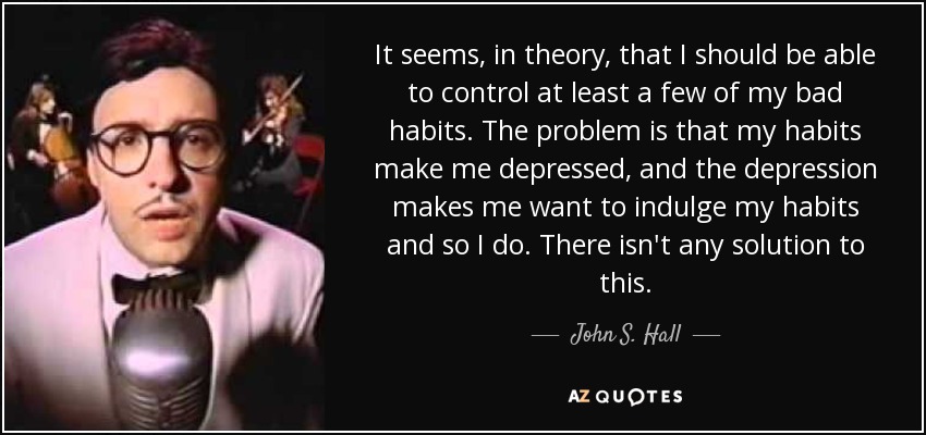 It seems, in theory, that I should be able to control at least a few of my bad habits. The problem is that my habits make me depressed, and the depression makes me want to indulge my habits and so I do. There isn't any solution to this. - John S. Hall