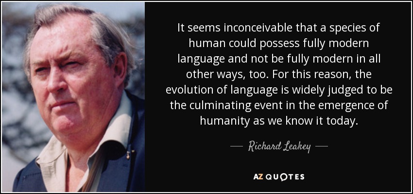 It seems inconceivable that a species of human could possess fully modern language and not be fully modern in all other ways, too. For this reason, the evolution of language is widely judged to be the culminating event in the emergence of humanity as we know it today. - Richard Leakey