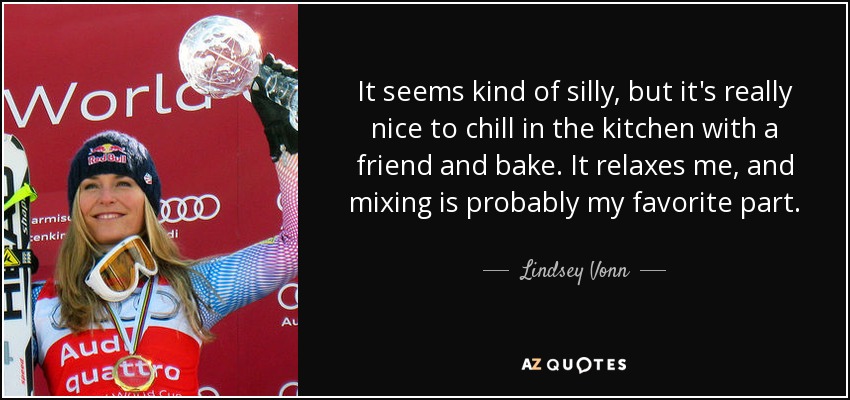 It seems kind of silly, but it's really nice to chill in the kitchen with a friend and bake. It relaxes me, and mixing is probably my favorite part. - Lindsey Vonn