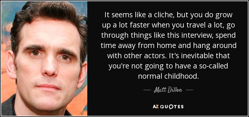 It seems like a cliche, but you do grow up a lot faster when you travel a lot, go through things like this interview, spend time away from home and hang around with other actors. It's inevitable that you're not going to have a so-called normal childhood. - Matt Dillon