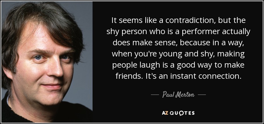 It seems like a contradiction, but the shy person who is a performer actually does make sense, because in a way, when you're young and shy, making people laugh is a good way to make friends. It's an instant connection. - Paul Merton