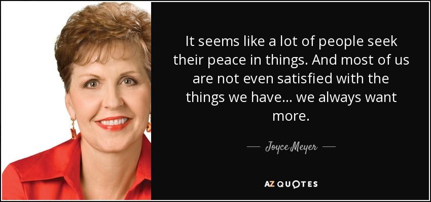 It seems like a lot of people seek their peace in things. And most of us are not even satisfied with the things we have... we always want more. - Joyce Meyer