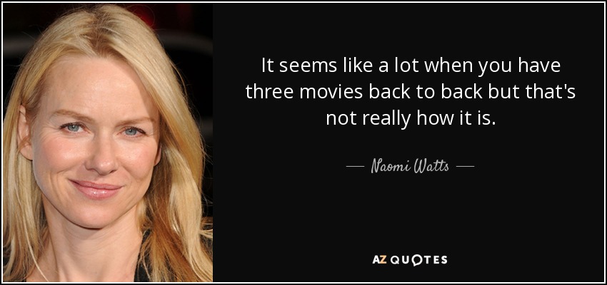 It seems like a lot when you have three movies back to back but that's not really how it is. - Naomi Watts