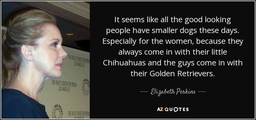It seems like all the good looking people have smaller dogs these days. Especially for the women, because they always come in with their little Chihuahuas and the guys come in with their Golden Retrievers. - Elizabeth Perkins