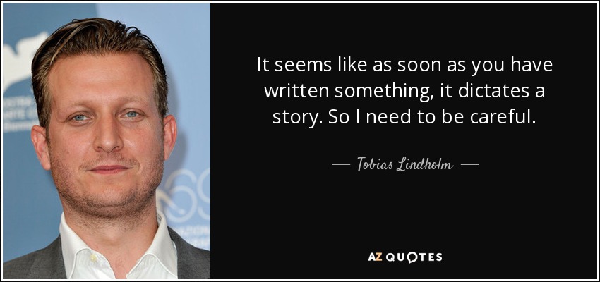 It seems like as soon as you have written something, it dictates a story. So I need to be careful. - Tobias Lindholm