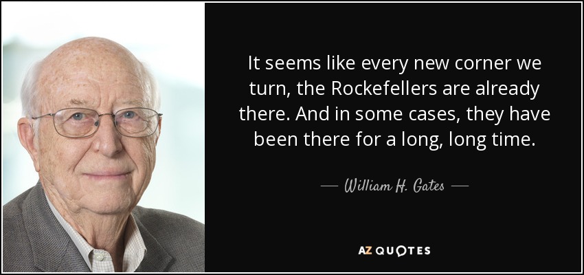 It seems like every new corner we turn, the Rockefellers are already there. And in some cases, they have been there for a long, long time. - William H. Gates, Sr.
