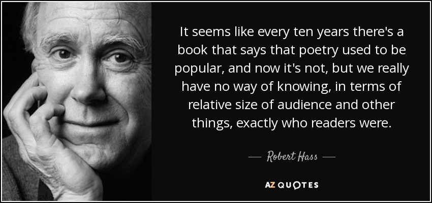 It seems like every ten years there's a book that says that poetry used to be popular, and now it's not, but we really have no way of knowing, in terms of relative size of audience and other things, exactly who readers were. - Robert Hass