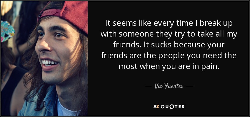 It seems like every time I break up with someone they try to take all my friends. It sucks because your friends are the people you need the most when you are in pain. - Vic Fuentes
